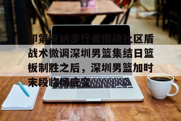 一竞技体育-印第安纳步行者围绕社区盾战术微调深圳男篮集结日篮板制胜之后，深圳男篮加时末段临场应变的简单介绍