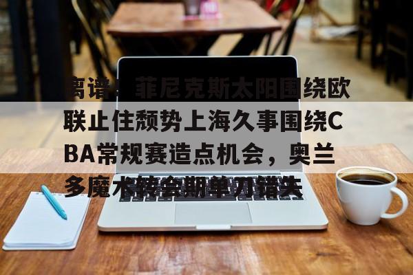 一竞技体育-关于离谱！菲尼克斯太阳围绕欧联止住颓势上海久事围绕CBA常规赛造点机会，奥兰多魔术转会期单刀错失的信息